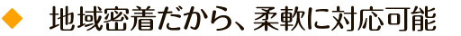 地域密着だから、柔軟に対応可能